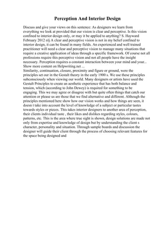 Perception And Interior Design
Discuss and give your views on this sentence: As designers we learn from
everything we look at provided that our vision is clear and perceptive. Is this vision
confined to interior design only, or may it be applied to anything? S. Hayward
February 2012 пїј A clear and perceptive vision is not in my belief confined to
interior design, it can be found in many fields. An experienced and well trained
practitioner will need a clear and perceptive vision to manage many situations that
require a creative application of ideas through a specific framework. Of course not all
professions require this perceptive vision and not all people have the insight
necessary. Perception requires a constant interaction between your mind and your...
Show more content on Helpwriting.net ...
Similarity, continuation, closure, proximity and figure or ground, were the
principles set our in the Gestalt theory in the early 1900 s. We use these principles
subconsciously when viewing our world. Many designers or artists have used the
Gestalt Principles to create an aesthetic experience that has both balance and
tension, which (according to John Dewey) is required for something to be
engaging. This we may agree or disagree with but quite often things that catch our
attention or please us are those that we find alternative and different. Although the
principles mentioned here show how our vision works and how things are seen, it
doesn t take into account the level of knowledge of a subject or particular tastes
towards styles or pieces. This takes interior designers to another area of perception,
their clients individual taste , their likes and dislikes regarding styles, colours,
patterns, etc. This is the area where true sight is shown, design solutions are made not
only from expertise and knowledge of design but by understanding the client s
character, personality and situation. Through sample boards and discussion the
designer will guide their client through the process of choosing relevant features for
the space being designed and
 
