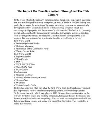 The Impact On Canadian Actions Throughout The 20th
Century
In the words of John F. Kennedy, communism has never come to power in a country
that was not disrupted by war or corruption, or both . Canada in the 20th century has
perfectly portrayed the meaning of the quote by treating communism inconsistently
throughout history. Communism refers to the economic system in which the
ownership of all property, and the means of production and distribution is commonly
owned and controlled by the community including the workers, as well as the state.
This system greatly landed an impact on Canadian actions throughout the 20th
century. Documentation of such actions is found in several historic events:
Post World War I
пЂWinnipeg General Strike
пЂEstevan Massacre
пЂFormation of the Communist Party
пЂOn to Ottawa Strike
Post World War II
пЂIgor Gouzenko
пЂIron Curtain
пЂNATO
пЂNORAD/DEW line
пЂWARSAW Pact
пЂAvro Arrow
Confrontation
пЂTruman Doctrine
пЂUnited Nations Security Council
пЂKorean War
пЂVietnam
пЂCuban Missile Crisis
History has shown in what way after the First World War, the Canadian government
has responded to several communism uprisings events. The Winnipeg General
Strike is one example, which took place in 1919. It was a labour action taken by the
workers for better wages and working conditions, for recognition of their unions and
for the principle of collective bargaining. Workers were becoming frustrated with the
Labour and Trade Unions and united it to make One Big Union. This resulted in a
strike that occurred
 
