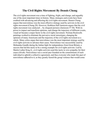The Civil Rights Movement By Dennis Chong
The civil rights movement was a time of fighting, fright, and change, and arguably
one of the most important times in history. Many strategies and events have been
credited with advancing and affecting the civil rights movement. Dennis Chong
argues that nonviolence was the most effective strategy used by activists in the civil
rights movement (Chong 20). However, Kathleen Hall Jamieson argues that the civil
rights movement was catalyzed ... by eloquent pictures (Jamieson 57 58). With its
power to impact and transform opinions, and change the trajectory of different events,
visual art became a major factor in the civil rights movement. Norman Rockwells
paintings worked to eliminate the pervasive racial stereotypes, changing the
opinions of many Americans and the trajectory of the civil rights movement as a
whole. Many critics argue that nonviolence was the most important strategy used by
civil rights activists to advance their cause. Nonviolence was successfully used by
Mohandas Gandhi during the Indian fight for independence from Great Britain, a
success that led this tactic to be a strong example for civil rights activists. Led by
Martin Luther King Jr., civil rights activists used this tactic to win sympathy for their
cause (Alvah). Nonviolence was a social pact founded on the commitments of each
individual to uphold a collective agreement, and thus everyone who made this pact of
nonviolence adhered to it, as they greatly feared the group violence that would come
 