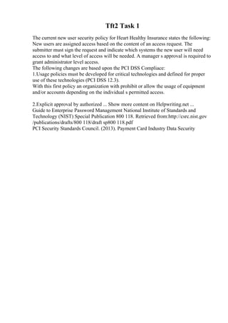 Tft2 Task 1
The current new user security policy for Heart Healthy Insurance states the following:
New users are assigned access based on the content of an access request. The
submitter must sign the request and indicate which systems the new user will need
access to and what level of access will be needed. A manager s approval is required to
grant administrator level access.
The following changes are based upon the PCI DSS Compliace:
1.Usage policies must be developed for critical technologies and defined for proper
use of these technologies (PCI DSS 12.3).
With this first policy an organization with prohibit or allow the usage of equipment
and/or accounts depending on the individual s permitted access.
2.Explicit approval by authorized ... Show more content on Helpwriting.net ...
Guide to Enterprise Password Management National Institute of Standards and
Technology (NIST) Special Publication 800 118. Retrieved from:http://csrc.nist.gov
/publications/drafts/800 118/draft sp800 118.pdf
PCI Security Standards Council. (2013). Payment Card Industry Data Security
 