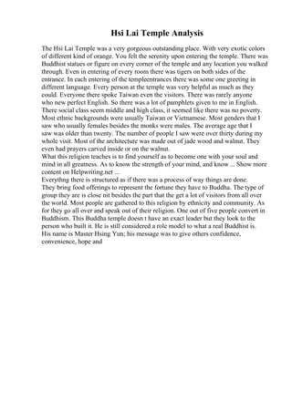 Hsi Lai Temple Analysis
The Hsi Lai Temple was a very gorgeous outstanding place. With very exotic colors
of different kind of orange. You felt the serenity upon entering the temple. There was
Buddhist statues or figure on every corner of the temple and any location you walked
through. Even in entering of every room there was tigers on both sides of the
entrance. In each entering of the templeentrances there was some one greeting in
different language. Every person at the temple was very helpful as much as they
could. Everyone there spoke Taiwan even the visitors. There was rarely anyone
who new perfect English. So there was a lot of pamphlets given to me in English.
There social class seem middle and high class, it seemed like there was no poverty.
Most ethnic backgrounds were usually Taiwan or Vietnamese. Most genders that I
saw who usually females besides the monks were males. The average age that I
saw was older than twenty. The number of people I saw were over thirty during my
whole visit. Most of the architecture was made out of jade wood and walnut. They
even had prayers carved inside or on the walnut.
What this religion teaches is to find yourself as to become one with your soul and
mind in all greatness. As to know the strength of your mind, and know ... Show more
content on Helpwriting.net ...
Everythng there is structured as if there was a process of way things are done.
They bring food offerings to represent the fortune they have to Buddha. The type of
group they are is close nit besides the part that the get a lot of visitors from all over
the world. Most people are gathered to this religion by ethnicity and community. As
for they go all over and speak out of their religion. One out of five people convert in
Buddhism. This Buddha temple doesn t have an exact leader but they look to the
person who built it. He is still considered a role model to what a real Buddhist is.
His name is Master Hsing Yun; his message was to give others confidence,
convenience, hope and
 