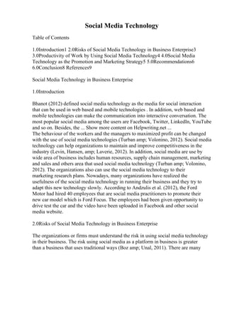 Social Media Technology
Table of Contents
1.0Introduction1 2.0Risks of Social Media Technology in Business Enterprise3
3.0Productivity of Work by Using Social Media Technology4 4.0Social Media
Technology as the Promotion and Marketing Strategy5 5.0Recommendations6
6.0Conclusion8 References9
Social Media Technology in Business Enterprise
1.0Introduction
Bhanot (2012) defined social media technology as the media for social interaction
that can be used in web based and mobile technologies . In addition, web based and
mobile technologies can make the communication into interactive conversation. The
most popular social media among the users are Facebook, Twitter, LinkedIn, YouTube
and so on. Besides, the ... Show more content on Helpwriting.net ...
The behaviour of the workers and the managers to maximized profit can be changed
with the use of social media technologies (Turban amp; Volonino, 2012). Social media
technology can help organizations to maintain and improve competitiveness in the
industry (Levin, Hansen, amp; Laverie, 2012). In addition, social media are use by
wide area of business includes human resources, supply chain management, marketing
and sales and others area that used social media technology (Turban amp; Volonino,
2012). The organizations also can use the social media technology to their
marketing research plans. Nowadays, many organizations have realized the
usefulness of the social media technology in running their business and they try to
adapt this new technology slowly. According to Andzulis et al. (2012), the Ford
Motor had hired 40 employees that are social media practitioners to promote their
new car model which is Ford Focus. The employees had been given opportunity to
drive test the car and the video have been uploaded in Facebook and other social
media website.
2.0Risks of Social Media Technology in Business Enterprise
The organizations or firms must understand the risk in using social media technology
in their business. The risk using social media as a platform in business is greater
than a business that uses traditional ways (Boz amp; Unal, 2011). There are many
 