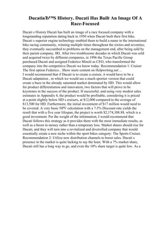 DucatiвЂ™S History. Ducati Has Built An Image Of A
Race-Focused
Ducati s History Ducati has built an image of a race focused company with a
longstanding reputation dating back to 1950 when Ducati built their first bike.
Ducati s superior engine technology enabled them to build a name in the international
bike racing community, winning multiple times throughout the sixties and seventies;
they eventually succumbed to problems on the management end, after being sold by
their parent company, IRI. After two troublesome decades in which Ducati was sold
and acquired twice by different companies, in 1996 the Texas Pacific Group
purchased Ducati and assigned Federico Minoli as CEO, who transformed the
company into the competitive Ducati we know today. Recommendation 1: Cruiser
The first option Federico... Show more content on Helpwriting.net ...
I would recommend that if Ducati is to create a cruiser, it would have to be a
Ducati adaptation , in which we would see a much sportier version that could
create a buzz in the already saturated market dominated by HD. This would allow
for product differentiation and innovation, two factors that will prove to be
keystones in the success of the product. If successful, and using very modest sales
estimates in Appendix 4, the product would be profitable, considering it is priced
at a point slightly below HD s cruisers, at $12,000 compared to the average of
$13,500 for HD. Furthermore, the initial investment of $17 million would need to
be covered. A very basic NPV calculation with a 7.5% Discount rate yields the
result that with a five year lifespan, the project is worth $2,174,308.88, which is a
good investment. Per the weight of the information, I would recommend that
Ducati follows this strategy as it provides them with the most immediate results, as
well as a boost in money rather than a temporary loss. Market shares should rise for
Ducati, and they will turn into a revitalized and diversified company that would
essentially create a new niche within the sport bikes category: The Sports Cruiser.
Recommendation 2: Utilize new distribution channels to boost sales. Ducati s
presence in the market is quite lacking to say the least. With a 7% market share,
Ducati still has a long way to go, and even the 10% share target is quite low. As a
 