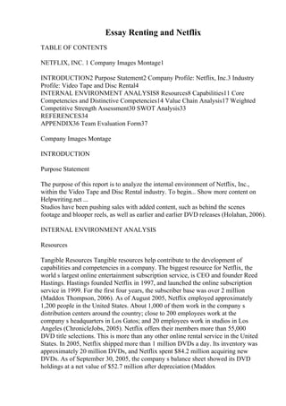 Essay Renting and Netflix
TABLE OF CONTENTS
NETFLIX, INC. 1 Company Images Montage1
INTRODUCTION2 Purpose Statement2 Company Profile: Netflix, Inc.3 Industry
Profile: Video Tape and Disc Rental4
INTERNAL ENVIRONMENT ANALYSIS8 Resources8 Capabilities11 Core
Competencies and Distinctive Competencies14 Value Chain Analysis17 Weighted
Competitive Strength Assessment30 SWOT Analysis33
REFERENCES34
APPENDIX36 Team Evaluation Form37
Company Images Montage
INTRODUCTION
Purpose Statement
The purpose of this report is to analyze the internal environment of Netflix, Inc.,
within the Video Tape and Disc Rental industry. To begin... Show more content on
Helpwriting.net ...
Studios have been pushing sales with added content, such as behind the scenes
footage and blooper reels, as well as earlier and earlier DVD releases (Holahan, 2006).
INTERNAL ENVIRONMENT ANALYSIS
Resources
Tangible Resources Tangible resources help contribute to the development of
capabilities and competencies in a company. The biggest resource for Netflix, the
world s largest online entertainment subscription service, is CEO and founder Reed
Hastings. Hastings founded Netflix in 1997, and launched the online subscription
service in 1999. For the first four years, the subscriber base was over 2 million
(Maddox Thompson, 2006). As of August 2005, Netflix employed approximately
1,200 people in the United States. About 1,000 of them work in the company s
distribution centers around the country; close to 200 employees work at the
company s headquarters in Los Gatos; and 20 employees work in studios in Los
Angeles (ChronicleJobs, 2005). Netflix offers their members more than 55,000
DVD title selections. This is more than any other online rental service in the United
States. In 2005, Netflix shipped more than 1 million DVDs a day. Its inventory was
approximately 20 million DVDs, and Netflix spent $84.2 million acquiring new
DVDs. As of September 30, 2005, the company s balance sheet showed its DVD
holdings at a net value of $52.7 million after depreciation (Maddox
 