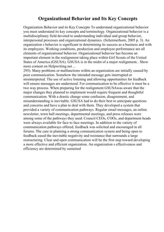 Organizational Behavior and Its Key Concepts
Organization Behavior and its Key Concepts To understand organizational behavior
you must understand its key concepts and terminology. Organizational behavior is a
multidisciplinary field devoted to understanding individual and group behavior,
interpersonal processes and organizational dynamics. (Schermerhorn, 2005 p. 3). An
organization s behavior is significant in determining its success as a business and with
its employees. Working conditions, production and employee performance are all
elements of organizational behavior. Organizational behavior has become an
important element in the realignment taking place within Girl Scouts of the United
States of America (GSUSA). GSUSA is in the midst of a major realignment... Show
more content on Helpwriting.net ...
295). Many problems or malfunctions within an organization are initially caused by
poor communication. Somehow the intended message gets interrupted or
misinterpreted. The use of active listening and allowing opportunities for feedback
will ensure messages are understood. For communication to be effective it must be a
two way process. When preparing for the realignment GSUSAwas aware that the
major changes they planned to implement would require frequent and thoughtful
communication. With a drastic change some confusion, disagreement, and
misunderstanding is inevitable. GSUSA had to do their best to anticipate questions
and concerns and have a plan to deal with them. They developed a system that
provided a variety of communication pathways. Regular email messages, an online
newsletter, town hall meetings, departmental meetings, and press releases were
among some of the pathways they used. Council CEOs, COOs, and department heads
were always available for face to face meetings. In addition to the variety of
communication pathways offered, feedback was solicited and encouraged in all
forums. The care in planning a strong communication system and being open to
feedback eased the inevitable negativity and resistance that surrounds a large
restructuring. Clear and open communication will be the first step toward developing
a more effective and efficient organization. An organization s effectiveness and
efficiency are determined by sustained
 