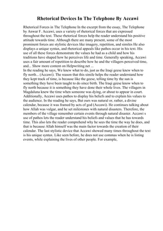 Rhetorical Devices In The Telephone By Accawi
Rhetorical Forces in The Telephone In the excerpt from the essay, The Telephone
by Anwar F. Accawi, uses a variety of rhetorical forces that are expressed
throughout the text. These rhetorical forces help the reader understand his positive
attitude towards time. Although there are many present, some of the most
prominent forces are stylistic devices like imagery, repetition, and similes He also
displays a unique syntax, and rhetorical appeals like pathos occur in his text. His
use of all these forces demonstrate the values he had as a child and how his
traditions have shaped how he perceives life and time. Generally speaking, Accawi
uses a fair amount of repetition to describe how he and the villagers perceived time,
and... Show more content on Helpwriting.net ...
In the reading he says, We knew what to do, just as the Iraqi geese knew when to
fly north... (Accawi). The reason that this simile helps the reader understand how
they kept track of time, is because like the geese, telling time by the sun is
something they have been taught to do since birth. The Iraqi geese know when to
fly north because it is something they have done their whole lives. The villagers in
Magdaluna knew the time when someone was dying, or about to appear in court.
Additionally, Accawi uses pathos to display his beliefs and to explain his values to
the audience. In the reading he says, But ours was natural or, rather, a divine
calendar, because it was framed by acts of god (Accawi). He continues talking about
how Allah was vulgar, and he set milestones with natural disasters. Therefore, the
members of the village remember certain events through natural disaster. Accawi s
use of pathos lets the reader understand his beliefs and values that he has towards
time. This also lets the reader comprehend why he sees the time the way he does, and
that is because Allah himself was the main factor towards the creation of their
calendar. The last stylistic device that Accawi showed many times throughout the text
is his unique syntax. Like seen before, he does not use commas when he is listing
events, while explaining the lives of other people. For example,
 