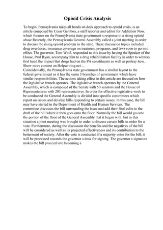 Opioid Crisis Analysis
To begin, Pennsylvania takes all hands on deck approach to opioid crisis, is an
article composed by Cesar Gamboa, a staff reporter and editor for Addiction Now,
which focuses on the Pennsylvania state government s response to a rising opioid
abuse Recently, the Pennsylvania General Assembly called a joint meeting in order
to discuss the rising opioid problem in the state. These discussion topics included
drug overdoses, insurance coverage on treatment programs, and laws soon to go into
effect. The governor, Tom Wolf, responded to this issue by having the Speaker of the
House, Paul Ryan, accompany him to a drug rehabilitation facility in order to witness
first hand the impact that drugs had on the PA constituents as well as portray how...
Show more content on Helpwriting.net ...
Coincidentally, the Pennsylvania state government has a similar layout to the
federal government as it has the same 3 branches of government which have
similar responsibilities. The actions taking effect in this article are focused on how
the legislative branch operates. The legislative branch operates by the General
Assembly, which is composed of the Senate with 50 senators and the House of
Representatives with 203 representatives. In order for effective legislative work to
be conducted the General Assembly is divided into specific committees which
report on issues and develop bills responding to certain issues. In this case, the bill
may have started in the Department of Health and Human Services. The
committee discusses the bill surrounding the issue and add their final edits to the
draft of the bill where it then goes onto the floor. Normally the bill would go onto
the portion of the floor of the General Assembly that it began with, but in this
situation a joint meeting was brought to order to discuss certain bills in order for a
vote. Furthermore, during the discussion the benefits and the negatives of the bill
will be considered as well as its projected effectiveness and its contribution to the
betterment of society. After the vote is conducted if a majority votes for the bill, it
will be processed towards the governor s desk for signing. The governor s signature
makes the bill proceed into becoming a
 