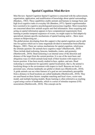 Spatial Cognition Mini-Review
Mini Review: Spatial Cognition Spatial Cognition is concerned with the achievement,
organization, application, and modification of knowledge about spatial surroundings
(Bandura., 1963). These capabilities enable animals and humans to manage basic and
high level cognitive tasks in everyday life (Bandura.,1971). Spatial cognitionstudies
have assisted to tie cognitive psychologyand neuroscience together. Most researchers
are concerned about how animals acquire and find information. Since acquiring and
acting on spatial information appears to have computational requirements from
learning to predict temporal sequences of events, we might expect to find adaptively
specialized, domain specific mechanisms of spatial learning and/or... Show more
content on Helpwriting.net ...
The global picture developing from this support is that spatial cognition can be split
into two genres which are to some magnitude divided in mammalian brain (Hartley
Burgess., 2001). There are various mechanisms for spatial cognition, which pose
the ultimate question: Do animals have cognitive maps? (Shettleworth., 2010)
These include dead reckoning, beacons, landmarks, routes, and geometry
(Shettleworth., 2010). Dead reckoning is an internal sense of the direction and
distance of the target from the current position. It is one of the most basic and
ubiquitous ways in which animals keep track of their location with respect to a
known position. It has been mostly studied in bees, spiders, and ants. Dead
reckoning is a mechanism for egocentric spatial localization, that is, the animal is
localizing things in the environment with respect to itself. Beacons are local or
proximal cues, whereas landmarks are global or distal cues (Shettleworth., 2010).
A guide animals can use when features of a goal are not immediately perceptible
from a distance in fixed locations are called landmarks (Shettleworth., 2010). They
are used based on three factors: template matching and local views, vector sum
model, and multiple bearing models. Route learning is often referred to as reaching
a goal using a series of landmarks, which is a series of stimulus response (S R)
associations (Shettleworth., 2010). This concept can be
 