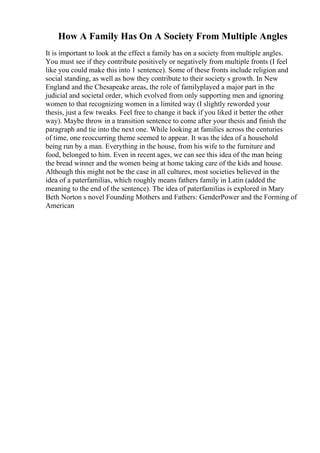 How A Family Has On A Society From Multiple Angles
It is important to look at the effect a family has on a society from multiple angles.
You must see if they contribute positively or negatively from multiple fronts (I feel
like you could make this into 1 sentence). Some of these fronts include religion and
social standing, as well as how they contribute to their society s growth. In New
England and the Chesapeake areas, the role of familyplayed a major part in the
judicial and societal order, which evolved from only supporting men and ignoring
women to that recognizing women in a limited way (I slightly reworded your
thesis, just a few tweaks. Feel free to change it back if you liked it better the other
way). Maybe throw in a transition sentence to come after your thesis and finish the
paragraph and tie into the next one. While looking at families across the centuries
of time, one reoccurring theme seemed to appear. It was the idea of a household
being run by a man. Everything in the house, from his wife to the furniture and
food, belonged to him. Even in recent ages, we can see this idea of the man being
the bread winner and the women being at home taking care of the kids and house.
Although this might not be the case in all cultures, most societies believed in the
idea of a paterfamilias, which roughly means fathers family in Latin (added the
meaning to the end of the sentence). The idea of paterfamilias is explored in Mary
Beth Norton s novel Founding Mothers and Fathers: GenderPower and the Forming of
American
 
