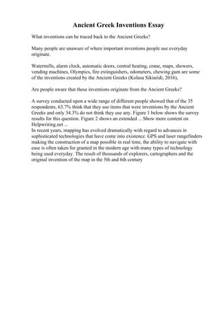 Ancient Greek Inventions Essay
What inventions can be traced back to the Ancient Greeks?
Many people are unaware of where important inventions people use everyday
originate.
Watermills, alarm clock, automatic doors, central heating, crane, maps, showers,
vending machines, Olympics, fire extinguishers, odometers, chewing gum are some
of the inventions created by the Ancient Greeks (Kolasa Sikiaridi, 2016),
Are people aware that these inventions originate from the Ancient Greeks?
A survey conducted upon a wide range of different people showed that of the 35
respondents, 63.7% think that they use items that were inventions by the Ancient
Greeks and only 34.3% do not think they use any. Figure 1 below shows the survey
results for this question. Figure 2 shows an extended ... Show more content on
Helpwriting.net ...
In recent years, mapping has evolved dramatically with regard to advances in
sophisticated technologies that have come into existence. GPS and laser rangefinders
making the construction of a map possible in real time, the ability to navigate with
ease is often taken for granted in the modern age with many types of technology
being used everyday. The result of thousands of explorers, cartographers and the
original invention of the map in the 5th and 6th century
 