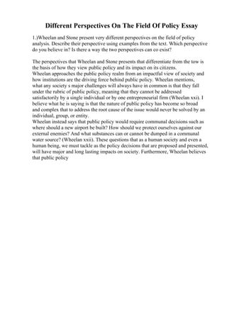 Different Perspectives On The Field Of Policy Essay
1.)Wheelan and Stone present very different perspectives on the field of policy
analysis. Describe their perspective using examples from the text. Which perspective
do you believe in? Is there a way the two perspectives can co exist?
The perspectives that Wheelan and Stone presents that differentiate from the tow is
the basis of how they view public policy and its impact on its citizens.
Wheelan approaches the public policy realm from an impactful view of society and
how institutions are the driving force behind public policy. Wheelan mentions,
what any society s major challenges will always have in common is that they fall
under the rubric of public policy, meaning that they cannot be addressed
satisfactorily by a single individual or by one entrepreneurial firm (Wheelan xxi). I
believe what he is saying is that the nature of public policy has become so broad
and complex that to address the root cause of the issue would never be solved by an
individual, group, or entity.
Wheelan instead says that public policy would require communal decisions such as
where should a new airport be built? How should we protect ourselves against our
external enemies? And what substances can or cannot be dumped in a communal
water source? (Wheelan xxii). These questions that as a human society and even a
human being, we must tackle as the policy decisions that are proposed and presented,
will have major and long lasting impacts on society. Furthermore, Wheelan believes
that public policy
 