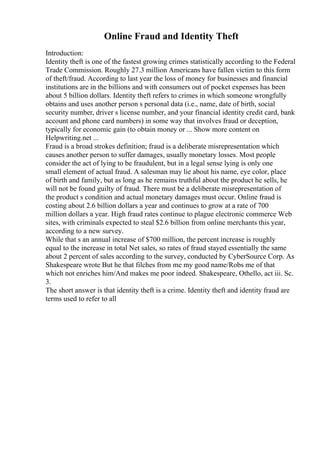 Online Fraud and Identity Theft
Introduction:
Identity theft is one of the fastest growing crimes statistically according to the Federal
Trade Commission. Roughly 27.3 million Americans have fallen victim to this form
of theft/fraud. According to last year the loss of money for businesses and financial
institutions are in the billions and with consumers out of pocket expenses has been
about 5 billion dollars. Identity theft refers to crimes in which someone wrongfully
obtains and uses another person s personal data (i.e., name, date of birth, social
security number, driver s license number, and your financial identity credit card, bank
account and phone card numbers) in some way that involves fraud or deception,
typically for economic gain (to obtain money or ... Show more content on
Helpwriting.net ...
Fraud is a broad strokes definition; fraud is a deliberate misrepresentation which
causes another person to suffer damages, usually monetary losses. Most people
consider the act of lying to be fraudulent, but in a legal sense lying is only one
small element of actual fraud. A salesman may lie about his name, eye color, place
of birth and family, but as long as he remains truthful about the product he sells, he
will not be found guilty of fraud. There must be a deliberate misrepresentation of
the product s condition and actual monetary damages must occur. Online fraud is
costing about 2.6 billion dollars a year and continues to grow at a rate of 700
million dollars a year. High fraud rates continue to plague electronic commerce Web
sites, with criminals expected to steal $2.6 billion from online merchants this year,
according to a new survey.
While that s an annual increase of $700 million, the percent increase is roughly
equal to the increase in total Net sales, so rates of fraud stayed essentially the same
about 2 percent of sales according to the survey, conducted by CyberSource Corp. As
Shakespeare wrote But he that filches from me my good name/Robs me of that
which not enriches him/And makes me poor indeed. Shakespeare, Othello, act iii. Sc.
3.
The short answer is that identity theft is a crime. Identity theft and identity fraud are
terms used to refer to all
 
