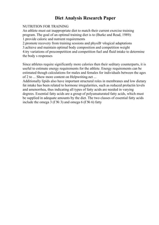 Diet Analysis Research Paper
NUTRITION FOR TRAINING
An athlete must eat inappropriate diet to match their current exercise training
program. The goal of an optimal training diet is to (Burke and Read, 1989):
1.provide caloric and nutrient requirements
2.promote recovery from training sessions and physiВ¬ological adaptations
3.achieve and maintain optimal body composition and competition weight
4.try variations of precompetition and competition fuel and fluid intake to determine
the body s responses
Since athletes require significantly more calories then their seditary counterparts, it is
useful to estimate energy requirements for the athlete. Energy requirements can be
estimated though calculations for males and females for individuals between the ages
of 2 to ... Show more content on Helpwriting.net ...
Additionally lipids also have important structural roles in membranes and low dietary
fat intake has been related to hormone irregularities, such as reduced prolactin levels
and amenorrhea, thus indicating all types of fatty acids are needed in varying
degrees. Essential fatty acids are a group of polyunsaturated fatty acids, which must
be supplied in adequate amounts by the diet. The two classes of essential fatty acids
include the omega 3 (Г№ 3) and omega 6 (Г№ 6) fatty
 