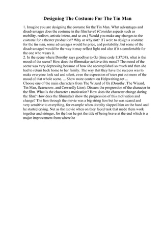 Designing The Costume For The Tin Man
1. Imagine you are designing the costume for the Tin Man. What advantages and
disadvantages does the costume in the film have? (Consider aspects such as
mobility, realism, artistic intent, and so on.) Would you make any changes to the
costume for a theater production? Why or why not? If i were to design a costume
for the tin man, some advantages would be price, and portability, but some of the
disadvantaged would be the way it may reflect light and also if it s comfortable for
the one who wears it.
2. In the scene where Dorothy says goodbye to Oz (time code 1:37:38), what is the
mood of the scene? How does the filmmaker achieve this mood? The mood of the
scene was very depressing because of how she accomplished so much and then she
had to return back home to her family. The way that they have the success was to
make everyone look sad and silent, even the expression of tears put out more of the
mood of that whole scene. ... Show more content on Helpwriting.net ...
Choose one of the main characters from The Wizard of Oz (Dorothy, The Wizard,
Tin Man, Scarecrow, and Cowardly Lion). Discuss the progression of the character in
the film. What is the character s motivation? How does the character change during
the film? How does the filmmaker show the progression of this motivation and
change? The lion through the movie was a big string lion but he was scared and
very sensitive to everything, for example when dorothy slapped him on the hand and
he started crying. Nut as the movie when on they faced task that made them work
together and stringer, for the lion he got the title of being brave at the end which is a
major improvement from where he
 