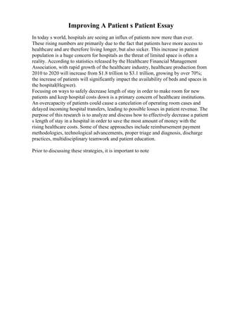Improving A Patient s Patient Essay
In today s world, hospitals are seeing an influx of patients now more than ever.
These rising numbers are primarily due to the fact that patients have more access to
healthcare and are therefore living longer, but also sicker. This increase in patient
population is a huge concern for hospitals as the threat of limited space is often a
reality. According to statistics released by the Healthcare Financial Management
Association, with rapid growth of the healthcare industry, healthcare production from
2010 to 2020 will increase from $1.8 trillion to $3.1 trillion, growing by over 70%;
the increase of patients will significantly impact the availability of beds and spaces in
the hospital(Hegwer).
Focusing on ways to safely decrease length of stay in order to make room for new
patients and keep hospital costs down is a primary concern of healthcare institutions.
An overcapacity of patients could cause a cancelation of operating room cases and
delayed incoming hospital transfers, leading to possible losses in patient revenue. The
purpose of this research is to analyze and discuss how to effectively decrease a patient
s length of stay in a hospital in order to save the most amount of money with the
rising healthcare costs. Some of these approaches include reimbursement payment
methodologies, technological advancements, proper triage and diagnosis, discharge
practices, multidisciplinary teamwork and patient education.
Prior to discussing these strategies, it is important to note
 
