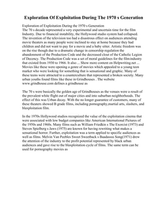 Exploration Of Exploitation During The 1970 s Generation
Exploration of Exploitation During the 1970 s Generation
The 70 s decade represented a very experimental and uncertain time for the film
Industry. Due to financial instability, the Hollywood studio system had collapsed.
The invention of the television too had a disastrous effect on audiences attending
movie theaters as many people were inclined to stay at home because they had
children and did not want to pay for a movie and a baby sitter. Artistic freedom was
on the rise though due to a dramatic change in censorship regulation the
abandonment of the Production Code and the decreased clout of the Catholic Legion
of Decency. The Production Code was a set of moral guidelines for the filmindustry
that existed from 1930 to 1966. It also ... Show more content on Helpwriting.net ...
Movies like these were opening a genre of movies which appealed to a young teen
market who were looking for something that is sensational and graphic. Many of
these teens were attracted to a counterculture that represented a broken society. Many
urban youths found films like these in Grindhouses . The website
www.grindhouse.com defines a grindhouse as
The 70 s were basically the golden age of Grindhouses as the venues were a result of
the prevalent white flight out of major cities and into suburban neighborhoods. The
effect of this was Urban decay. With the no longer guarantee of customers, many of
these theaters showed B grade films, including pornography,martial arts, slashers, and
blaxploitation film.
In the 1970s Hollywood studios recognized the value of the exploitation cinema that
were associated with low budget companies like American International Pictures of
the 1950s and 1960s. Many films such as William Friedkin s The Exorcist (1973) and
Steven Spielberg s Jaws (1975) are known for having rewriting what makes a
sensational horror. Further, exploitation was a term applied to specific audiences as
well as films. Melvin Van Peebles Sweet Sweetback s Baadassss Song(1971) drew
the attention of the industry to the profit potential represented by black urban
audiences and gave rise to the blaxploitation cycle of films. The same term can be
used for pornography movies as
 