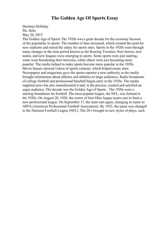 The Golden Age Of Sports Essay
Destinee Holliday
Ms. Biltz
May 20, 2015
The Golden Age of Sports The 1920s was a great decade for the economy because
of the popularity in sports. The number of fans increased, which created the need for
new stadiums and raised the salary for sports stars. Sports in the 1920s went through
many changes in the time period known as the Roaring Twenties. New heroes, new
teams, and new leagues were emerging in sports. Some sports were just starting,
some were broadening their horizons, while others were just becoming more
popular. The media helped to make sports become more popular in the 1920s.
Movie houses showed videos of sports contests, which helped create stars.
Newspapers and magazines gave the sports reporter a new authority as the media
brought information about athletes and athletics to large audiences. Radio broadcasts
of college football and professional baseball began early in the 1920s. The media
supplied news but also manufactured it and, in the process, created and satisfied an
eager audience. The decade was the Golden Age of Sports . The 1920s were a
starting foundation for football. The most popular league, the NFL, was formed in
the 1920s. On August 20, 1920, the owner of four Ohio league teams met to form a
new professional league. On September 17, the team met again, changing its name to
APFA (American Professional Football Association). By 1923, the name was changed
to the National Football League (NFL). The 20 s brought in new styles of plays, such
 