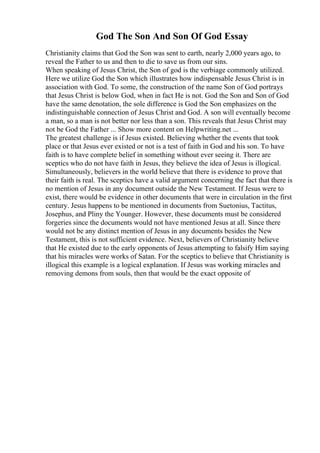 God The Son And Son Of God Essay
Christianity claims that God the Son was sent to earth, nearly 2,000 years ago, to
reveal the Father to us and then to die to save us from our sins.
When speaking of Jesus Christ, the Son of god is the verbiage commonly utilized.
Here we utilize God the Son which illustrates how indispensable Jesus Christ is in
association with God. To some, the construction of the name Son of God portrays
that Jesus Christ is below God, when in fact He is not. God the Son and Son of God
have the same denotation, the sole difference is God the Son emphasizes on the
indistinguishable connection of Jesus Christ and God. A son will eventually become
a man, so a man is not better nor less than a son. This reveals that Jesus Christ may
not be God the Father ... Show more content on Helpwriting.net ...
The greatest challenge is if Jesus existed. Believing whether the events that took
place or that Jesus ever existed or not is a test of faith in God and his son. To have
faith is to have complete belief in something without ever seeing it. There are
sceptics who do not have faith in Jesus, they believe the idea of Jesus is illogical.
Simultaneously, believers in the world believe that there is evidence to prove that
their faith is real. The sceptics have a valid argument concerning the fact that there is
no mention of Jesus in any document outside the New Testament. If Jesus were to
exist, there would be evidence in other documents that were in circulation in the first
century. Jesus happens to be mentioned in documents from Suetonius, Tactitus,
Josephus, and Pliny the Younger. However, these documents must be considered
forgeries since the documents would not have mentioned Jesus at all. Since there
would not be any distinct mention of Jesus in any documents besides the New
Testament, this is not sufficient evidence. Next, believers of Christianity believe
that He existed due to the early opponents of Jesus attempting to falsify Him saying
that his miracles were works of Satan. For the sceptics to believe that Christianity is
illogical this example is a logical explanation. If Jesus was working miracles and
removing demons from souls, then that would be the exact opposite of
 