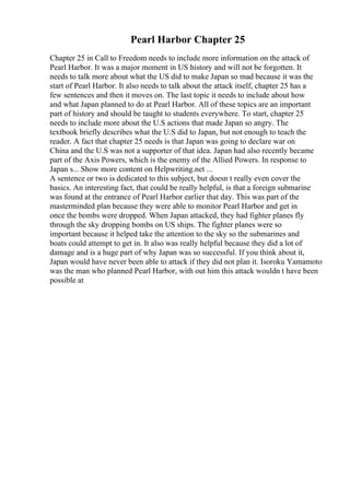 Pearl Harbor Chapter 25
Chapter 25 in Call to Freedom needs to include more information on the attack of
Pearl Harbor. It was a major moment in US history and will not be forgotten. It
needs to talk more about what the US did to make Japan so mad because it was the
start of Pearl Harbor. It also needs to talk about the attack itself, chapter 25 has a
few sentences and then it moves on. The last topic it needs to include about how
and what Japan planned to do at Pearl Harbor. All of these topics are an important
part of history and should be taught to students everywhere. To start, chapter 25
needs to include more about the U.S actions that made Japan so angry. The
textbook briefly describes what the U.S did to Japan, but not enough to teach the
reader. A fact that chapter 25 needs is that Japan was going to declare war on
China and the U.S was not a supporter of that idea. Japan had also recently became
part of the Axis Powers, which is the enemy of the Allied Powers. In response to
Japan s... Show more content on Helpwriting.net ...
A sentence or two is dedicated to this subject, but doesn t really even cover the
basics. An interesting fact, that could be really helpful, is that a foreign submarine
was found at the entrance of Pearl Harbor earlier that day. This was part of the
masterminded plan because they were able to monitor Pearl Harbor and get in
once the bombs were dropped. When Japan attacked, they had fighter planes fly
through the sky dropping bombs on US ships. The fighter planes were so
important because it helped take the attention to the sky so the submarines and
boats could attempt to get in. It also was really helpful because they did a lot of
damage and is a huge part of why Japan was so successful. If you think about it,
Japan would have never been able to attack if they did not plan it. Isoroku Yamamoto
was the man who planned Pearl Harbor, with out him this attack wouldn t have been
possible at
 