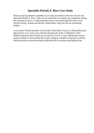 Specialist Patrick E. Boss Case Study
Please accept my deepest sympathy to you and your family on the loss of your son,
Specialist Patrick E. Boss. There are no words that can express my condolence during
this moment of sorrow. I understand that this loss has taken Specialist Boss away
from his family, friends and that the United States Army has lost an outstanding
Soldier.
As you know Patrick proudly served in the United States Army as a Human Resource
Specialist for over seven years. He then became part of the 1st Battalion, 22nd
Infantry Regiment and was part of our team for over five years. During this time he
made an impact to those around him while setting an example for his peers to follow.
Patrick joined our team showing his dedication for his country and displayed his
 