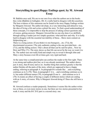 Storytelling in quot;Happy Endings quot; by M. Atwood
Essay
M. Bakhtin once said, We are to our own lives what the authors are to the books
they write (Bakhtin in Gallagher, 40). It s really hard to disagree with this assertion.
The best evidence of this statement can be found in the story Happy Endings written
by Margaret Atwood. The author develops, in a very interesting and attractive way,
the idea of living a life and writes a plotof the story. To find a good understanding of
those concepts, it is impossible to skip the process of asking correct questions and,
of course, getting answers. Margaret Atwood like no one else does it so skillfully
through asking a reader just two simple questions: what and how and why. It is really
hard to disagree with the essential inevitability of those... Show more content on
Helpwriting.net ...
There is a rising action ( If you think it is too bourgeois... etc. (71)), the
discriminated occasion ( The only authentic ending is the one provided here... etc.
(71)), and the falling action ( That s about all than can be said for plots... Now try
How and Why (71). The story shows us that life can never be the way we want it to
be. The author uses not really kind and simple way to reveal it through John and
Mary s story because even life at times gets very rigid and hard.
At the same time a complicated plot can confuse the reader at the first sight. There
is no strong and endless plot line, as it was already mentioned. The author shows
just A story, then B story and so on. Another thing that confuses greatly is that the
author finishes all the parts of the story, which are supposed to have a happy
ending, referring to paragraph A. In paragraph B it sounds like . ..and everything
continues as in A (70). Then, in paragraph C it is . ..and everything continues as in
A, but under different names (70), in paragraph D one is . ..and continue as in A
(70). It creates an effect of having a couple of different stories which are ending
with an A story, of course. Why is Margaret Atwood doing it? Does she still have a
story?
M. Atwood confuses a reader purposely. Sometimes it seems like the author writes
two or three, or even more stories in one, but there are two stories presented in her
work A story and the B C D E part is a second story: one
 