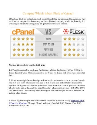 Compare Which is best Plesk or Cpanel
CPanel and Plesk are both element rich control boards that have comparable capacities. They
are however composed in diverse way and have distinctive security model. Additionally the
wording joined in both is marginally not quite the same as one another.
Normal diverse between the both are:
1. CPanel is accessible on shared facilitating, affiliate facilitating, VPred S/CPanel,
Linux devoted while Plesk is accessible on Windows shared and Windows committed
just.
2. Plesk has straightforward design and is useful for tenderfoots on account of simple
route. It is in view of capacity and due to that clients can undoubtedly discover the
symbols taking into account the premise of class. However CPanel gives all the more
effective choices and permit the client to restart administrations viz. FTP, DNS, POP3
and SSH without recollecting and entering confounded charges it is able decision for
cutting edge clients.
3. Plesk is generally pandered to windows clients as it will run vastly improved than
CPanel on Windows. Though CPanel underpins CentOS, BSD Distros, Free BSD,
RedHat and Linux OS.
 