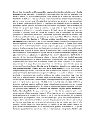 En este libro Cambian los problemas, cambian los procedimientos de resolución. Autor: Claudia
Broitmanexplica el texto acerca de los beneficios y contradicciones que implica el poner ejercicios
fáciles o difíciles, ya que el poner ejercicios fáciles implica que el alumno no fortalezca sus
habilidades de deducción y de razonamiento para la realización de conocimientos matemáticos,
porque en si no se genera un problema donde al alumno tenga que pensar si no que cuando hace
uno de estos ejerció donde el alumno ya conozca el procedimiento no se está llevando un
problema y el poner ejercicios difíciles hacen que los alumnos posiblemente pierdan el interés por
realizar los ejercicios que emplee el docente; ya que estos de igual forma no generan
propiciamente el interés, es necesario considerar de igual manera las magnitudes que son
contables o continuas, tomar en cuenta las formas en que se presentaran las siguientes
problemáticas, de manera que el alumno comprenda e implique los métodos que empleara para
resolverlos, y el fundamento es que se tiene que tienen que utilizar diferentes estrategias de
resolución.En este libro Capítulo 1. Problemas, sentidos, procedimientos y escrituras. Autor:
Cecilia ParraPresenta la pregunta clave de todo el tema ¿Qué es un problema?;donde debemos de
reflexionar primero ¿Qué es un problema? Lo cual un problema no solo es enredar o solo poner
números donde el alumno simplemente cree sus conjeturas, por lo que un problema se considera
como un desafío para actuar donde los niños imagines, reflexionen y analicen dicho problema y el
problema debe ir acorde al alumno (dentro de su contexto). Para resolver el problema, se es
necesario tener un buena comprensión lectora, por cual se es conveniente utilizar preguntas como
¿Quiénes intervienen?, ¿Qué sucede?, ¿Qué hay?, ¿Qué paso? Y ¿Qué se sabe? Donde tanto el
docente a la hora de poner el problema y tanto el alumno a la hora de abordarla ya pueda
realizarla de manera que no se salga de lo planteado También se hace mención de que tenemos
que tomar en cuenta la aplicación de problemas abiertos para primer y segundo, la cual en estos
dos primeros de la etapa de primaria desarrollan sus habilidades y conocimientos sobre los
problemas Matemáticas.En este libro La teoría de situaciones didácticas: un modelo de las
interacciones didácticas. Primeros anticipos. Autor: GuyBrousseauEste texto, nos ayudara a
comprender de mejor manera la relación que tiene el alumno con el problema y facilitador entre
estos es el Maestro. Se relaciona con las operaciones básicas ya el sujeto, en este caso el alumno
producirá el conocimiento para resolver problemas de carácter matemático. Hay 2 tipo de
relaciones el maestro alumno, y el sujete medio donde el maestro alumno es donde se da lo
didáctico que el docente sirve como facilitador para el problema que se haya planteado y el otro
que es el sujeto alumno que es lo adidáctico donde el alumno crea sus propio problemas y
preguntas para llevar a cabo el problema, lo cual esto es lo que se pretende crear con el nuevo
alumno que él sea autónomo a la hora de realizar un problema y el docente solo sea el facilitador
del problemaEn este libroParte III. Resolución de problemas. El gusto por las Matemáticas.
Autor: MisamiIsodaTrata de que, tendremos que ir más allá del problema para poder
comprenderlos, reflexionar, analizar, realizar la diferencia entre una tarea y un problema, ya que
entre la segunda va de la mano con la primera ya que se tiene que encontrar las dificultades que
se encuentren que originan las tareas, utilizar diagramas para que el niño pueda comprender al
respecto de las operaciones aritméticas básicas y después realizar una extensión de las ideas
previamente aprendidas, que sería como el reforzamiento de los trabajos para que el niño
reconozca que las operaciones tienen patrones por descubrir y que todo de esto recae en un
punto esencial que es el fomento de las actitudes para el gusto de las matemáticas, ya que no
tiene caso que se fomenten los demás puntos si no tiene actitud para ejercerlas. También esto

 