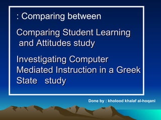 Comparing between : Comparing Student Learning and Attitudes study  Investigating Computer Mediated Instruction in a Greek State  study Done by : kholood khalaf al-hoqani 