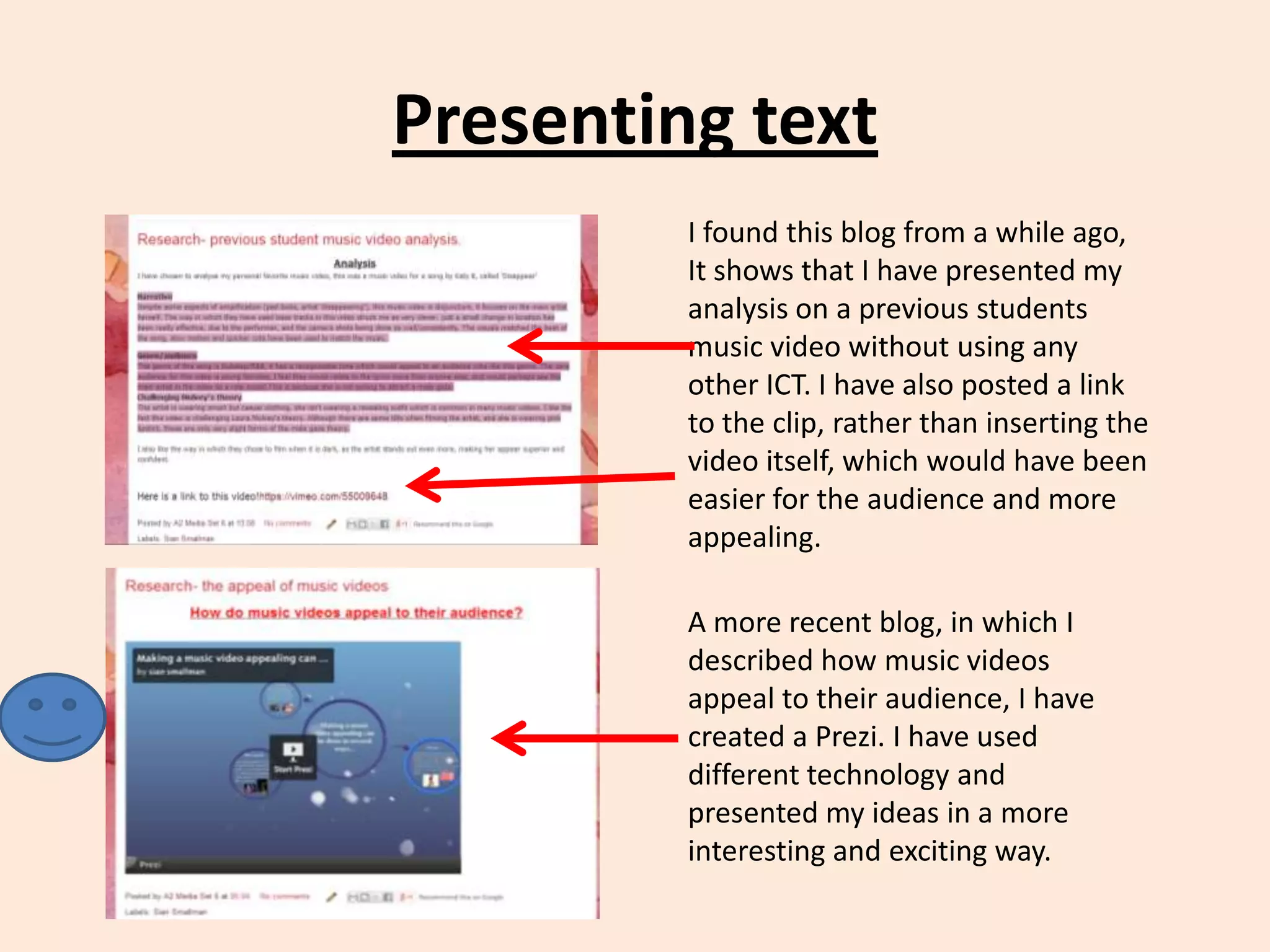 Presenting text
I found this blog from a while ago,
It shows that I have presented my
analysis on a previous students
music video without using any
other ICT. I have also posted a link
to the clip, rather than inserting the
video itself, which would have been
easier for the audience and more
appealing.
A more recent blog, in which I
described how music videos
appeal to their audience, I have
created a Prezi. I have used
different technology and
presented my ideas in a more
interesting and exciting way.

 