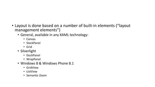 • Layout is done based on a number of built-in elements (“layout
management elements”)
• General, available in any XAML technology:
• Canvas
• StackPanel
• Grid
• Silverlight
• DockPanel
• WrapPanel
• Windows 8 & Windows Phone 8.1
• GridView
• ListView
• Semantic Zoom
 