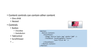 • Content controls can contain other content
• One child
• Nested
• Controls
• Button
• CheckBox
• RadioButton
• TabControl
• ScrollViewer
• …
<Button>
<Button.Content>
<StackPanel>
<Image Source="pain.jpg" Width="100" />
<TextBlock TextAlignment="Center"
Text="Click Me" />
</StackPanel>
</Button.Content>
</Button>
 