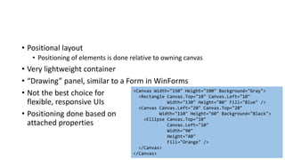 • Positional layout
• Positioning of elements is done relative to owning canvas
• Very lightweight container
• “Drawing” panel, similar to a Form in WinForms
• Not the best choice for
flexible, responsive UIs
• Positioning done based on
attached properties
<Canvas Width="150" Height="100" Background="Gray">
<Rectangle Canvas.Top="10" Canvas.Left="10"
Width="130" Height="80" Fill="Blue" />
<Canvas Canvas.Left="20" Canvas.Top="20"
Width="110" Height="60" Background="Black">
<Ellipse Canvas.Top="10"
Canvas.Left="10"
Width="90"
Height="40"
Fill="Orange" />
</Canvas>
</Canvas>
 