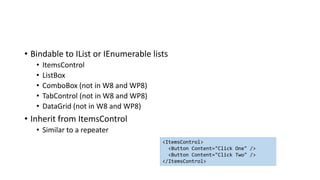 • Bindable to IList or IEnumerable lists
• ItemsControl
• ListBox
• ComboBox (not in W8 and WP8)
• TabControl (not in W8 and WP8)
• DataGrid (not in W8 and WP8)
• Inherit from ItemsControl
• Similar to a repeater
<ItemsControl>
<Button Content="Click One" />
<Button Content="Click Two" />
</ItemsControl>
 