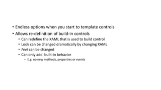 • Endless options when you start to template controls
• Allows re-definition of build-in controls
• Can redefine the XAML that is used to build control
• Look can be changed dramatically by changing XAML
• Feel can be changed
• Can only add built-in behavior
• E.g. no new methods, properties or events
 