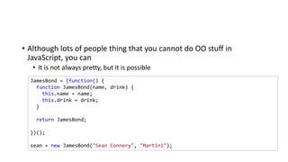 • Although lots of people thing that you cannot do OO stuff in
JavaScript, you can
• It is not always pretty, but it is possible
JamesBond = (function() {
function JamesBond(name, drink) {
this.name = name;
this.drink = drink;
}
return JamesBond;
})();
sean = new JamesBond("Sean Connery", "Martini");
 