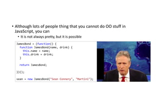 • Although lots of people thing that you cannot do OO stuff in
JavaScript, you can
• It is not always pretty, but it is possible
JamesBond = (function() {
function JamesBond(name, drink) {
this.name = name;
this.drink = drink;
}
return JamesBond;
})();
sean = new JamesBond("Sean Connery", "Martini");
 