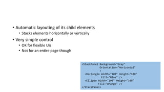 • Automatic layouting of its child elements
• Stacks elements horizontally or vertically
• Very simple control
• OK for flexible Uis
• Not for an entire page though
<StackPanel Background="Gray"
Orientation="Horizontal"
>
<Rectangle Width="100" Height="100"
Fill="Blue" />
<Ellipse Width="100" Height="100"
Fill="Orange" />
</StackPanel>
 