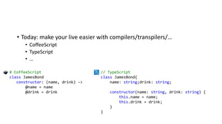 • Today: make your live easier with compilers/transpilers/…
• CoffeeScript
• TypeScript
• …
# CoffeeScript
class JamesBond
constructor: (name, drink) ->
@name = name
@drink = drink
// TypeScript
class JamesBond{
name: string;drink: string;
constructor(name: string, drink: string) {
this.name = name;
this.drink = drink;
}
}
 