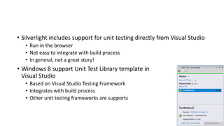 • Silverlight includes support for unit testing directly from Visual Studio
• Run in the browser
• Not easy to integrate with build process
• In general, not a great story!
• Windows 8 support Unit Test Library template in
Visual Studio
• Based on Visual Studio Testing Framework
• Integrates with build process
• Other unit testing frameworks are supports
 