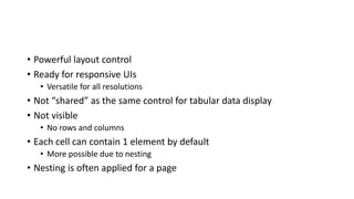 • Powerful layout control
• Ready for responsive UIs
• Versatile for all resolutions
• Not “shared” as the same control for tabular data display
• Not visible
• No rows and columns
• Each cell can contain 1 element by default
• More possible due to nesting
• Nesting is often applied for a page
 