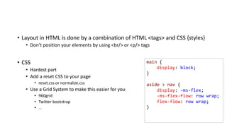 main {
display: block;
}
aside > nav {
display: -ms-flex;
-ms-flex-flow: row wrap;
flex-flow: row wrap;
}
• Layout in HTML is done by a combination of HTML <tags> and CSS {styles}
• Don’t position your elements by using <br/> or <p/> tags
• CSS
• Hardest part
• Add a reset CSS to your page
• reset.css or normalize.css
• Use a Grid System to make this easier for you
• 960grid
• Twitter bootstrap
• …
 