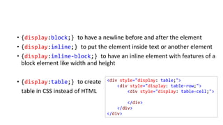 • {display:block;} to have a newline before and after the element
• {display:inline;} to put the element inside text or another element
• {display:inline-block;} to have an inline element with features of a
block element like width and height
• {display:table;} to create
table in CSS instead of HTML
<div style="display: table;">
<div style="display: table-row;">
<div style="display: table-cell;">
</div>
</div>
</div>
 
