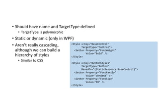 • Should have name and TargetType defined
• TargetType is polymorphic
• Static or dynamic (only in WPF)
• Aren’t really cascading,
although we can build a
hierarchy of styles
• Similar to CSS
<Style x:Key="BaseControl"
TargetType="Control">
<Setter Property="FontWeight"
Value="Bold" />
</Style>
<Style x:Key="ButtonStyle1"
TargetType="Button"
BasedOn="{StaticResource BaseControl}">
<Setter Property="FontFamily"
Value="Verdana" />
<Setter Property="FontSize"
Value="18" />
</Style>
 