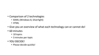 • Comparison of 2 technologies
• XAML (Windows 8, Silverlight)
• HTML
• Give you an overview of what each technology can or cannot do!
• 60 minutes
• 10 topics
• 3 minutes per topic
• YOU DECIDE!
• Please decide quickly!
 