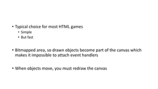 • Typical choice for most HTML games
• Simple
• But fast
• Bitmapped area, so drawn objects become part of the canvas which
makes it impossible to attach event handlers
• When objects move, you must redraw the canvas
 