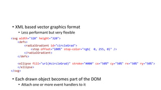 • XML based vector graphics format
• Less performant but very flexible
• Each drawn object becomes part of the DOM
• Attach one or more event handlers to it
<svg width="320" height="320">
<defs>
<radialGradient id="circleGrad">
<stop offset="100%" stop-color="rgb( 0, 255, 0)" />
</radialGradient>
</defs>
<ellipse fill="url(#circleGrad)" stroke="#000" cx="50%“ cy="50%" rx="50%" ry="50%">
</ellipse>
</svg>
 