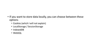 • If you want to store data locally, you can choose between these
options
• Cookies (which I will not explain)
• LocalStorage / SessionStorage
• IndexedDB
• WebSQL
 