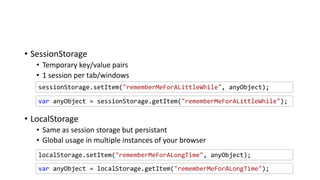 • SessionStorage
• Temporary key/value pairs
• 1 session per tab/windows
• LocalStorage
• Same as session storage but persistant
• Global usage in multiple instances of your browser
localStorage.setItem("rememberMeForALongTime", anyObject);
sessionStorage.setItem("rememberMeForALittleWhile", anyObject);
var anyObject = sessionStorage.getItem("rememberMeForALittleWhile");
var anyObject = localStorage.getItem("rememberMeForALongTime");
 