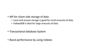 • API for client-side storage of data
• Local and session storage is good for small amounts of data
• IndexedDB is ideal for large amounts of data
• Transactional database System
• Boost performance by using indexes
 