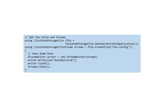 // Get the Store and Stream
using (IsolatedStorageFile file =
IsolatedStorageFile.GetUserStoreForApplication())
using (IsolatedStorageFileStream stream = file.CreateFile("Foo.config"))
{
// Save Some Data
StreamWriter writer = new StreamWriter(stream);
writer.WriteLine("AutoRun=true");
writer.Flush();
stream.Close();
}
 